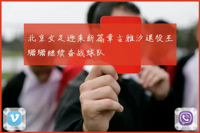 北京女足迎来新篇章古雅沙退役王珊珊继续奋战球队