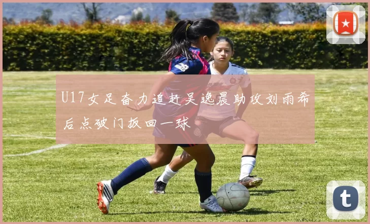 U17女足奋力追赶吴逸晨助攻刘雨希后点破门扳回一球