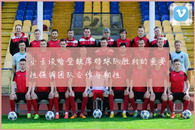 小卡谈哈登缺席对球队胜利的重要性强调团队合作与韧性