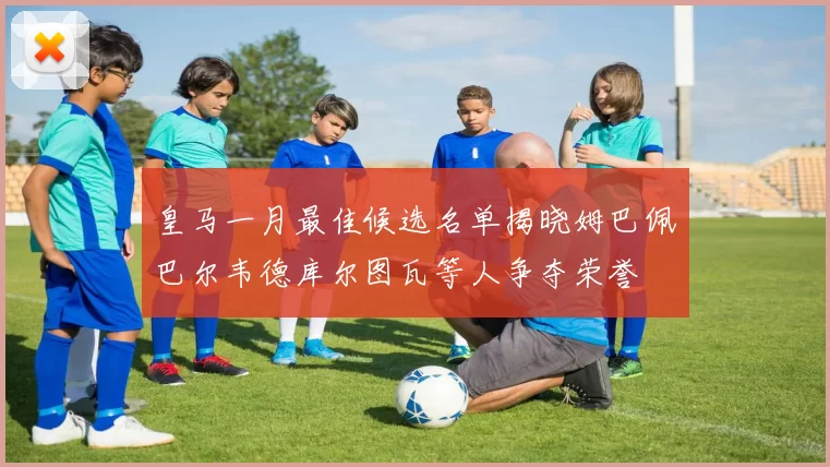 皇马一月最佳候选名单揭晓姆巴佩巴尔韦德库尔图瓦等人争夺荣誉