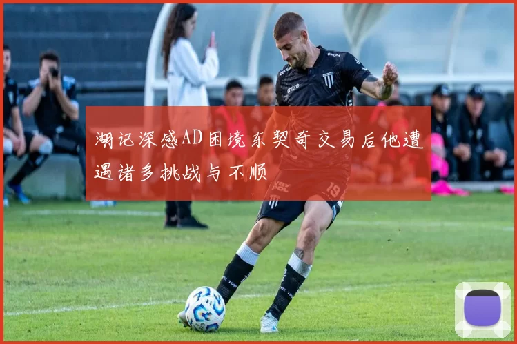 湖记深感AD困境东契奇交易后他遭遇诸多挑战与不顺