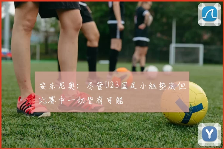 安东尼奥：尽管U23国足小组垫底但比赛中一切皆有可能