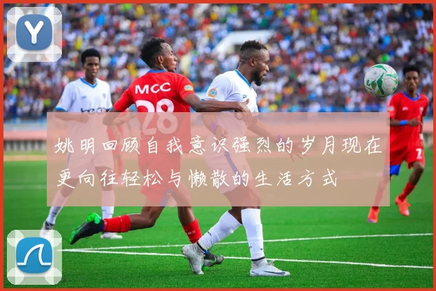 姚明回顾自我意识强烈的岁月现在更向往轻松与懒散的生活方式