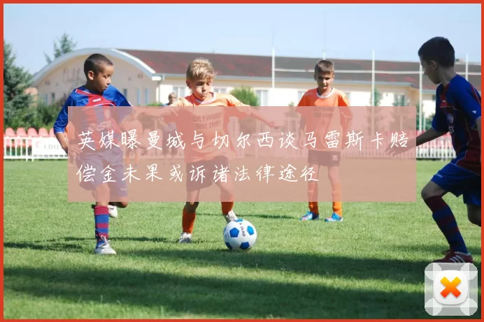 英媒曝曼城与切尔西谈马雷斯卡赔偿金未果或诉诸法律途径