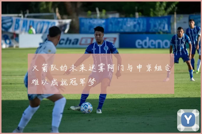 火箭队的未来迷雾阿门与申京组合难以成就冠军梦