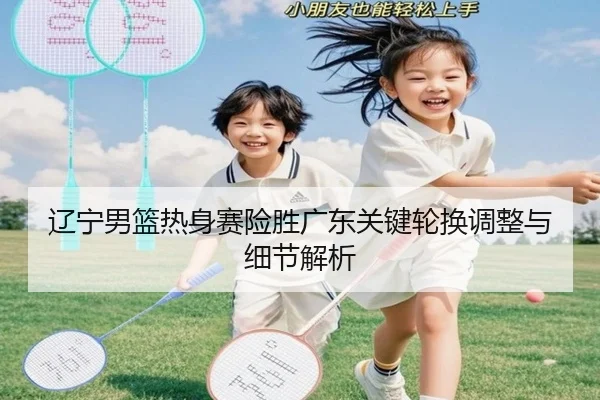 辽宁男篮热身赛险胜广东关键轮换调整与细节解析